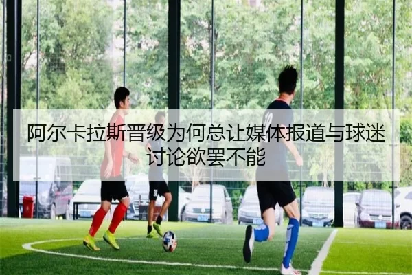 阿尔卡拉斯晋级为何总让媒体报道与球迷讨论欲罢不能